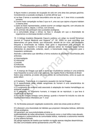 Treinamento para a AV2 – Biologia - Prof. Emanuel
A figura mostra o processo de ocupação do solo em uma área dos pampas gaúchos.
Considerando a sucessão ecológica, é correto afirmar que:
a) na fase 2 temos a sucessão secundária uma vez que, na 1, teve início a sucessão
primária.
b) ocorre maior competição na fase 3 que na 4, uma vez que capins e liquens habitam
a mesma área.
c) após as fases representadas, poderá ocorrer um estágio seguinte, com arbustos de
pequeno porte e, depois, o clímax, com árvores.
d) Os animais não participam das sucessões ecológicas.
e) a comunidade atinge o clímax na fase 4, situação em que a diversidade de
organismos e a biomassa tendem a diminuir.
10. A bióloga brasileira Margarete Capurro publicou um artigo na revista "American
Journal of Tropical Medicine and Hygiene" (n0
. 62, 2000) no qual comunica que
desenvolveu um gene híbrido, que introduzido, através de um vírus, nos mosquitos,
bloqueia a transmissão da malária. Este gene é responsável pela produção de
anticorpos que impedem a invasão da glândula salivar do mosquito pelas formas
infectantes do plasmódio, evitando, assim, a transmissão deste protozoário para o
hospedeiro vertebrado.
Assinale a alternativa que identifica a forma evolutiva do plasmódio reconhecida pelo
anticorpo.
a) tripomastigota
b) merozoíta
c) oocisto
d) trofozoíta
e) esporozoíta
11. A doença de Chagas que leva à morte por insuficiência cardíaca é uma endemia
mais freqüente na zona rural e, em especial, nas regiões Norte e Nordeste do Brasil.
Sobre essa endemia, já existe um corpo sólido de conhecimentos, entre os quais se
pode referir:
a) O barbeiro, Triatoma sp, é o organismo causador do mal de Chagas.
b) A especificidade pelas células sangüíneas do homem é uma característica do
Tyipanosoma cruzi.
c) O surgimento da endemia está associado à adaptação de insetos hematófagos ao
ambiente silvestre.
d) O patógeno, no organismo humano, é incapaz de se reproduzir, o que leva à
cronificação da doença.
e) O mal de Chagas emergiu como doença, quando o homem foi incluído no ciclo de
insetos triatomídeos infectados por T. cruzi
12. As florestas possuem vegetação exuberante, sobre tais áreas pode-se afirmar:
01) oferecem uma diversidade de hábitats que propiciam interações bióticas, definindo
nichos ecológicos.
02) garantem, por sua produtividade primária, a
sustentabilidade de redes alimentares, funcionando como o nível trófico mais elevado.
03) assegura a sobrevivência da comunidade biótica, mantendo a autonomia inerente
a uma sistema fechado.
04) abriga espécies de insetos que mantém na região apenas relações desarmônicas.
05) São comunidades séries apresentando uma PPL nula.
 