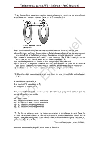 Treinamento para a AV2 – Biologia - Prof. Emanuel
13. As ilustrações a seguir representam esquematicamente - em corte transversal - um
embrião de um cordado qualquer, (a), e um anfioxo adulto, (b).
Com base nessas ilustrações e em seus conhecimentos, é correto afirmar que
a) a notocorda, ao longo do processo evolutivo dos vertebrados, se transformou em
uma sequência articulada de unidades ósseas que formaram a coluna vertebral.
b) a notocorda presente no anfioxo não possui nenhuma relação de homologia com as
vértebras; por isso, ele pertence ao grupo dos invertebrados.
c) a notocorda presente no anfioxo é uma autapomorfia dessa espécie
d) a notocorda, ao longo do processo evolutivo dos vertebrados, pode ser substituída
pela coluna vertebral possibilitando que a maioria dos cordados sejam vertebrado.
e) a notocorda e o tubo nervoso possuem a mesma origem embrionária
14. Considere três espécies de animais que vivem em uma comunidade, indicadas por
1, 2 e 3:
I. a espécie 1 é presa de 3;
II. a espécie 2 é predadora de 1;
III. a espécie 3 é presa de 2.
Um pesquisador constatou que a espécie 1 é herbívora, o que permite concluir que, na
cadeia alimentar em questão
a) 1 é produtora.
b) 2 é consumidora secundária e terciária.
c) 3 é consumidora secundária e terciária.
d) 1 e 2 são consumidoras primárias.
e) 2 e 3 são consumidoras primárias.
15. Ao fim da estação seca, os índios derrubavam a vegetação de uma faixa de
floresta (A), ateavam fogo(B e C) e iniciavam ciclos de culturas anuais. Algum tempo
depois, a vegetação seguia o curso natural: de cultura abandonada para capoeira(E),
para mata(F) e floresta(G).
"National Geographic", maio de 2009.
Observe a representação gráfica dos eventos descritos.
 