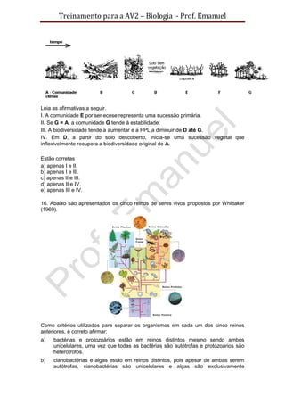 Treinamento para a AV2 – Biologia - Prof. Emanuel
Leia as afirmativas a seguir.
I. A comunidade E por ser ecese representa uma sucessão primária.
II. Se G = A, a comunidade G tende à estabilidade.
III. A biodiversidade tende a aumentar e a PPL a diminuir de D até G.
IV. Em D, a partir do solo descoberto, inicia-se uma sucessão vegetal que
inflexivelmente recupera a biodiversidade original de A.
Estão corretas
a) apenas I e II.
b) apenas I e III.
c) apenas II e III.
d) apenas II e IV.
e) apenas III e IV.
16. Abaixo são apresentados os cinco reinos de seres vivos propostos por Whittaker
(1969).
Como critérios utilizados para separar os organismos em cada um dos cinco reinos
anteriores, é correto afirmar:
a) bactérias e protozoários estão em reinos distintos mesmo sendo ambos
unicelulares, uma vez que todas as bactérias são autótrofas e protozoários são
heterótrofos.
b) cianobactérias e algas estão em reinos distintos, pois apesar de ambas serem
autótrofas, cianobactérias são unicelulares e algas são exclusivamente
 