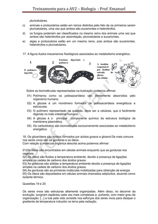 Treinamento para a AV2 – Biologia - Prof. Emanuel
pluricelulares.
c) animais e protozoários estão em reinos distintos pelo fato de os primeiros serem
pluricelulares, uma vez que ambos são eucariontes e heterótrofos.
d) os fungos poderiam ser classificados no mesmo reino dos animais uma vez que
ambos são heterótrofos por assimilação, pluricelulares e eucariontes.
e) algas e protozoários estão em um mesmo reino, pois ambos são eucariontes,
heterótrofos e pluricelulares.
17. A figura ilustra mecanismos fisiológicos associados ao metabolismo energético.
Sobre as biomoléculas representadas na ilustração podemos afirmar:
01) Polímeros como os polissacarídeos são diretamente absorvidos pelo
organismo humano.
02) A glicose é um monômero formador de polissacarídeos energéticos e
estruturais.
03) O polímero representado na questão, deve ser a celulose, que é facilmente
digerida no trato intestinal humano.
04) A glicose é o principal componente químico da estrutura biológica da
membrana plasmática.
05) Os carboidratos são biomoléculas exclusivamente associadas ao metabolismo
energético.
18. Os glicerídeos são lipídios formados por ácidos graxos e glicerol.Os mais comuns
nos seres vivos são as gorduras e os óleos.
Com relação à molécula orgânica descrita acima podemos afirmar:
01)Os óleos são encontrados em células animais enquanto que as gorduras nos
vegetais.
02) Os óleos são fluidos a temperatura ambiente, devido a presença de ligações
simples na cadeia de carbono dos ácidos graxos.
03) As gorduras são sólidas a temperatura ambiente devido a presença de ligações
simples na cadeia de carbono dos ácidos graxos.
04) As gorduras são as primeiras moléculas mobilizadas para obtenção de energia
05) Os óleos são depositados em células animais chamados adipócitos, atuando como
isolante térmico.
Questões 19 e 20
Os seres vivos são estruturas altamente organizadas. Além disso, no decorrer da
evolução, surgiram espécies cada vez mais complexas e, portanto, com maior grau de
organização. [...] a luta pela vida consiste nos esforços dos seres vivos para dissipar o
gradiente de temperatura induzido na terra pela radiação.
1
O polímero é
ingerido
2 3 A insulina é
responsável
por facilitar a
entrada de
glicose
nas células.
Enzimas digerindo o
polímero
 