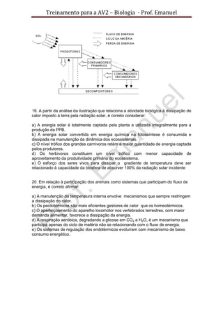 Treinamento para a AV2 – Biologia - Prof. Emanuel
19. A partir da análise da ilustração que relaciona a atividade biológica à dissipação de
calor imposto à terra pela radiação solar, é correto considerar:
a) A energia solar é totalmente captada pela planta e utilizada integralmente para a
produção da PPB.
b) A energia solar convertida em energia química na fotossíntese é consumida e
dissipada na manutenção da dinâmica dos ecossistemas.
c) O nível trófico dos grandes carnívoros retém a maior quantidade de energia captada
pelos produtores.
d) Os herbívoros constituem um nível trófico com menor capacidade de
aproveitamento da produtividade primária do ecossistema.
e) O esforço dos seres vivos para dissipar o gradiente de temperatura deve ser
relacionado à capacidade da biosfera de absorver 100% da radiação solar incidente
20. Em relação à participação dos animais como sistemas que participam do fluxo de
energia, é correto afirmar:
a) A manutenção da temperatura interna envolve mecanismos que sempre restringem
a dissipação do calor.
b) Os pecilotérmicos são mais eficientes gestores de calor que os homeotérmicos.
c) O aperfeiçoamento do aparelho locomotor nos vertebrados terrestres, com maior
demanda alimentar, favorece a dissipação da energia.
d) A respiração aeróbica, degradando a glicose em CO2 e H2O, é um mecanismo que
participa apenas do ciclo de matéria não se relacionando com o fluxo de energia.
e) Os sistemas de regulação dos endotérmicos evoluíram com mecanismo de baixo
consumo energético.
 
