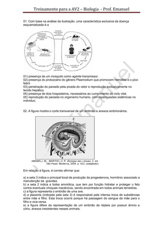 Treinamento para a AV2 – Biologia - Prof. Emanuel
01. Com base na análise da ilustração, uma característica exclusiva da doença
esquematizada é a
01) presença de um mosquito como agente transmissor.
02) presença do protozoário do gênero Plasmodium que promovem hemólise e o pico
febril.
03) penetração do parasito pela picada do vetor e reprodução exclusivamente no
tecido hepático.
04) presença de dois hospedeiros, necessários ao cumprimento do ciclo vital.
05) reprodução do parasita no organismo humano, com repercussões sistêmicas no
individuo.
02. A figura mostra o corte transversal de um embrião e anexos embrionários.
Em relação à figura, é correto afirmar que:
a) a seta 3 indica o principal local de produção da progesterona, hormônio associado a
manutenção da gravidez.
b) a seta 2 indica a bolsa amniótica, que tem por função hidratar e proteger o feto
contra eventuais choques mecânicos, sendo encontrada em todos animais terrestres.
c) a figura representa o embrião de uma ave.
d) a placenta (indicada pela seta 3) é responsável pela intensa troca de substâncias
entre mãe e filho. Esta troca ocorre porque há passagem do sangue da mãe para o
filho e vice-versa.
e) a figura difere da representação de um embrião de répteis por possuir âmnio e
cório, anexos inexistentes nesses animais.
 