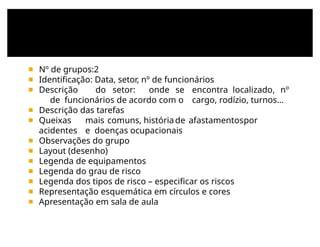 ◾ Nº de grupos:2
◾ Identificação: Data, setor, nº de funcionários
◾ Descrição do setor: onde se encontra localizado, nº
de funcionários de acordo com o cargo, rodízio, turnos...
◾ Descrição das tarefas
◾ Queixas mais comuns, históriade afastamentospor
acidentes e doenças ocupacionais
◾ Observações do grupo
◾ Layout (desenho)
◾ Legenda de equipamentos
◾ Legenda do grau de risco
◾ Legenda dos tipos de risco – especificar os riscos
◾ Representação esquemática em círculos e cores
◾ Apresentação em sala de aula
 