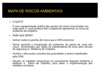 ◾ O QUE É?
É uma representação gráfica dos pontos de riscos encontrados em
cada setor. É uma maneira fácil e rápida de representar os riscos de
acidentes do trabalho.
◾ PARA QUE SERVE?
1. Indicar todos os pontos de riscos que a CIPA encontrar;
2. Tornar possível a visualização do ambiente, do ponto de vista dos
riscos encontrados, por todos os trabalhadores do local, pelo Serviço
de segurança e Medicina do Trabalho;
3. Facilitar a discussão e escolha das prioridades a serem trabalhadas
pela CIPA;
4. Estudar as medidas necessárias ao saneamento daquele ambiente e
elaborar o Plano de Trabalho, para obter a implementação das
medidas corretivas
 