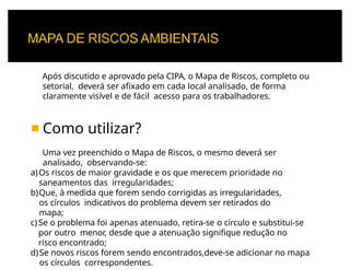 Após discutido e aprovado pela CIPA, o Mapa de Riscos, completo ou
setorial, deverá ser afixado em cada local analisado, de forma
claramente visível e de fácil acesso para os trabalhadores.
◾ Como utilizar?
Uma vez preenchido o Mapa de Riscos, o mesmo deverá ser
analisado, observando-se:
a)Os riscos de maior gravidade e os que merecem prioridade no
saneamentos das irregularidades;
b)Que, à medida que forem sendo corrigidas as irregularidades,
os círculos indicativos do problema devem ser retirados do
mapa;
c) Se o problema foi apenas atenuado, retira-se o círculo e substitui-se
por outro menor, desde que a atenuação signifique redução no
risco encontrado;
d)Se novos riscos forem sendo encontrados,deve-se adicionar no mapa
os círculos correspondentes.
 