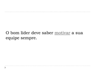 O bom líder deve saber motivar a sua
equipe sempre.
 