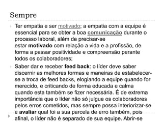 Sempre
   Ter empatia e ser motivado; a empatia com a equipe é
    essencial para se obter a boa comunicação durante o
    processo laboral, além de precisar-se
    estar motivado com relação a vida e a profissão, de
    forma a passar positividade e compreensão perante
    todos os colaboradores;
   Saber dar e receber feed back: o líder deve saber
    discernir as melhores formas e maneiras de estabelecer-
    se a troca de feed backs, elogiando a equipe quando for
    merecido, e criticando de forma educada e calma
    quando esta também se fizer necessária. É de extrema
    importância que o líder não só julgue os colaboradores
    pelos erros cometidos, mas sempre possa interiorizar-se
    e avaliar qual foi a sua parcela de erro também, pois
    afinal, o líder não é separado de sua equipe. Abrir-se
 