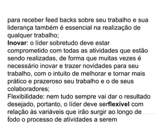 para receber feed backs sobre seu trabalho e sua
liderança também é essencial na realização de
qualquer trabalho;
Inovar: o líder sobretudo deve estar
comprometido com todas as atividades que estão
sendo realizadas, de forma que muitas vezes é
necessário inovar e trazer novidades para seu
trabalho, com o intuito de melhorar e tornar mais
prático e prazeroso seu trabalho e o de seus
colaboradores;
Flexibilidade: nem tudo sempre vai dar o resultado
desejado, portanto, o líder deve serflexível com
relação às variáveis que irão surgir ao longo de
todo o processo de atividades a serem
 