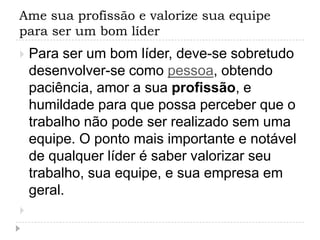 Ame sua profissão e valorize sua equipe
para ser um bom líder
   Para ser um bom líder, deve-se sobretudo
    desenvolver-se como pessoa, obtendo
    paciência, amor a sua profissão, e
    humildade para que possa perceber que o
    trabalho não pode ser realizado sem uma
    equipe. O ponto mais importante e notável
    de qualquer líder é saber valorizar seu
    trabalho, sua equipe, e sua empresa em
    geral.

 