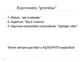 Expressões “grávidas”

   1- Rótulo: “ele é rebelde”
   2- Adjetivos: “Ela é madura”
   3- Algumas expressões corporativas: “Agregar valor”




   Temos sempre que falar a AÇÃO/FATO especifico!
 
