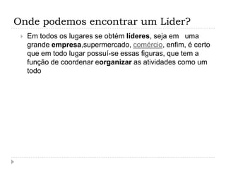 Onde podemos encontrar um Líder?
    Em todos os lugares se obtém líderes, seja em uma
     grande empresa,supermercado, comércio, enfim, é certo
     que em todo lugar possuí-se essas figuras, que tem a
     função de coordenar eorganizar as atividades como um
     todo
 