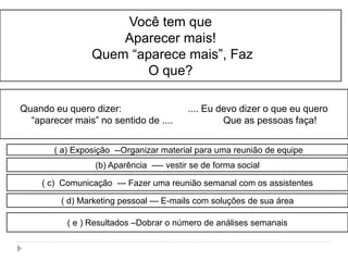 Você tem que
                     Aparecer mais!
                 Quem “aparece mais”, Faz
                         O que?

Quando eu quero dizer:                    .... Eu devo dizer o que eu quero
  “aparecer mais” no sentido de ....               Que as pessoas faça!


        ( a) Exposição --Organizar material para uma reunião de equipe
                  (b) Aparência ---- vestir se de forma social

     ( c) Comunicação --- Fazer uma reunião semanal com os assistentes

         ( d) Marketing pessoal --- E-mails com soluções de sua área

           ( e ) Resultados –Dobrar o número de análises semanais
 