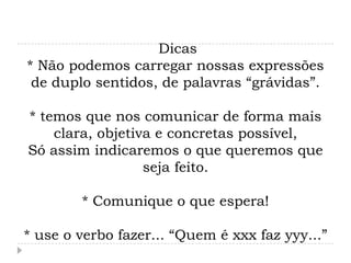 Dicas
* Não podemos carregar nossas expressões
 de duplo sentidos, de palavras “grávidas”.

* temos que nos comunicar de forma mais
    clara, objetiva e concretas possível,
Só assim indicaremos o que queremos que
                  seja feito.

        * Comunique o que espera!

* use o verbo fazer... “Quem é xxx faz yyy...”
 