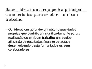 Saber liderar uma equipe é a principal
característica para se obter um bom
trabalho

   Os líderes em geral devem obter capacidades
    próprias que contribuem significadamente para a
    realização de um bom trabalho em equipe,
    atingindo os resultados finais esperados e
    desenvolvendo desta forma todos os seus
    colaboradores.
 