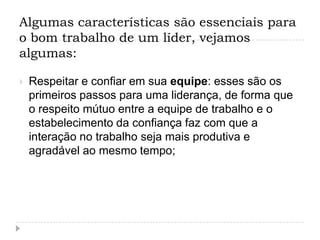 Algumas características são essenciais para
o bom trabalho de um líder, vejamos
algumas:

   Respeitar e confiar em sua equipe: esses são os
    primeiros passos para uma liderança, de forma que
    o respeito mútuo entre a equipe de trabalho e o
    estabelecimento da confiança faz com que a
    interação no trabalho seja mais produtiva e
    agradável ao mesmo tempo;
 