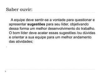 Saber ouvir:

     A equipe deve sentir-se a vontade para questionar e
    apresentar sugestões para seu líder, objetivando
    dessa forma um melhor desenvolvimento do trabalho.
    O bom líder deve acatar essas sugestões /ou dúvidas
    e orientar a sua equipe para um melhor andamento
    das atividades;

 