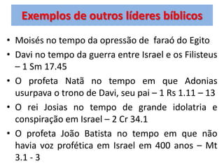 Exemplos de outros líderes bíblicos
• Moisés no tempo da opressão de faraó do Egito
• Davi no tempo da guerra entre Israel e os Filisteus
  – 1 Sm 17.45
• O profeta Natã no tempo em que Adonias
  usurpava o trono de Davi, seu pai – 1 Rs 1.11 – 13
• O rei Josias no tempo de grande idolatria e
  conspiração em Israel – 2 Cr 34.1
• O profeta João Batista no tempo em que não
  havia voz profética em Israel em 400 anos – Mt
  3.1 - 3
 