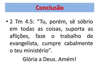 Conclusão

• 2 Tm 4.5: “Tu, porém, sê sóbrio
  em todas as coisas, suporta as
  aflições, faze o trabalho de
  evangelista, cumpre cabalmente
  o teu ministério”.
        Glória a Deus. Amém!
 