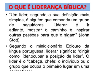 O QUE É LIDERANÇA BÍBLICA?
• “Um líder, segundo a sua definição mais
  simples, é alguém que comanda um grupo
  de      seguidores.     Liderar      é      ir
  adiante, mostrar o caminho e inspirar
  outras pessoas para que o sigam” (John
  Stott).
• Segundo o minidicionário Ediouro da
  língua portuguesa, liderar significa: “dirigir
  como líder,ocupar a posição de líder”. O
  líder é o “cabeça, chefe; o indivíduo ou o
  grupo que ocupa o primeiro lugar em uma
 