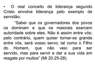 • O real conceito de liderança segundo
Cristo envolve liderança pelo exemplo de
servidão:
      “Sabei que os governadores dos povos
os dominam e que os maiorais exercem
autoridade sobre eles. Não é assim entre vós;
pelo contrário, quem quiser tornar-se grande
entre vós, será vosso servo; tal como o Filho
do Homem, que não veio para ser
servido, mas para servir e dar a sua vida em
resgate por muitos” (Mt 20.25-28).
 
