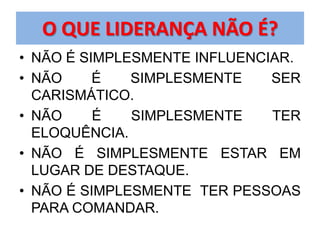 O QUE LIDERANÇA NÃO É?
• NÃO É SIMPLESMENTE INFLUENCIAR.
• NÃO     É   SIMPLESMENTE    SER
  CARISMÁTICO.
• NÃO     É   SIMPLESMENTE    TER
  ELOQUÊNCIA.
• NÃO É SIMPLESMENTE ESTAR EM
  LUGAR DE DESTAQUE.
• NÃO É SIMPLESMENTE TER PESSOAS
  PARA COMANDAR.
 