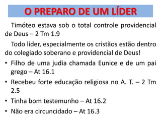 O PREPARO DE UM LÍDER
  Timóteo estava sob o total controle providencial
de Deus – 2 Tm 1.9
  Todo líder, especialmente os cristãos estão dentro
do colegiado soberano e providencial de Deus!
• Filho de uma judia chamada Eunice e de um pai
  grego – At 16.1
• Recebeu forte educação religiosa no A. T. – 2 Tm
  2.5
• Tinha bom testemunho – At 16.2
• Não era circuncidado – At 16.3
 