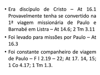 • Era discípulo de Cristo – At 16.1
  Provavelmente tenha se convertido na
  1ª viagem missionária de Paulo e
  Barnabé em Listra – At 14.6; 2 Tm 3.11
• Foi levado para missões por Paulo – At
  16.3
• Foi constante companheiro de viagem
  de Paulo – F l 2.19 – 22; At 17. 14, 15;
  1 Co 4.17; 1 Tm 1.3.
 