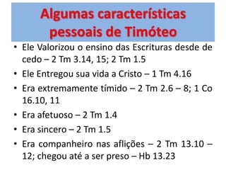 Algumas características
       pessoais de Timóteo
• Ele Valorizou o ensino das Escrituras desde de
  cedo – 2 Tm 3.14, 15; 2 Tm 1.5
• Ele Entregou sua vida a Cristo – 1 Tm 4.16
• Era extremamente tímido – 2 Tm 2.6 – 8; 1 Co
  16.10, 11
• Era afetuoso – 2 Tm 1.4
• Era sincero – 2 Tm 1.5
• Era companheiro nas aflições – 2 Tm 13.10 –
  12; chegou até a ser preso – Hb 13.23
 