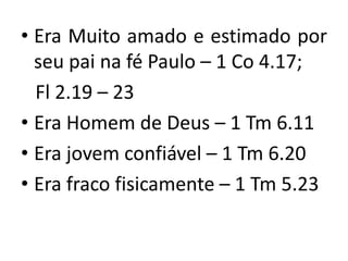 • Era Muito amado e estimado por
  seu pai na fé Paulo – 1 Co 4.17;
  Fl 2.19 – 23
• Era Homem de Deus – 1 Tm 6.11
• Era jovem confiável – 1 Tm 6.20
• Era fraco fisicamente – 1 Tm 5.23
 