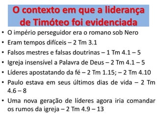 O contexto em que a liderança
     de Timóteo foi evidenciada
• O império perseguidor era o romano sob Nero
• Eram tempos difíceis – 2 Tm 3.1
• Falsos mestres e falsas doutrinas – 1 Tm 4.1 – 5
• Igreja insensível a Palavra de Deus – 2 Tm 4.1 – 5
• Líderes apostatando da fé – 2 Tm 1.15; – 2 Tm 4.10
• Paulo estava em seus últimos dias de vida – 2 Tm
  4.6 – 8
• Uma nova geração de líderes agora iria comandar
  os rumos da igreja – 2 Tm 4.9 – 13
 