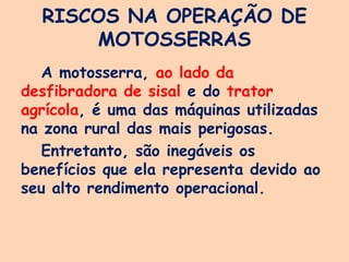RISCOS NA OPERAÇÃO DE
MOTOSSERRAS
A motosserra, ao lado da
desfibradora de sisal e do trator
agrícola, é uma das máquinas utilizadas
na zona rural das mais perigosas.
Entretanto, são inegáveis os
benefícios que ela representa devido ao
seu alto rendimento operacional.
 