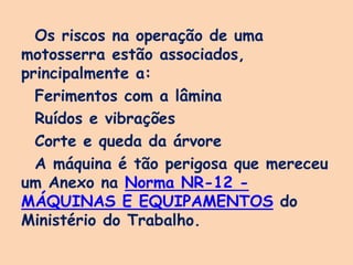 Os riscos na operação de uma
motosserra estão associados,
principalmente a:
Ferimentos com a lâmina
Ruídos e vibrações
Corte e queda da árvore
A máquina é tão perigosa que mereceu
um Anexo na Norma NR-12 -
MÁQUINAS E EQUIPAMENTOS do
Ministério do Trabalho.
 