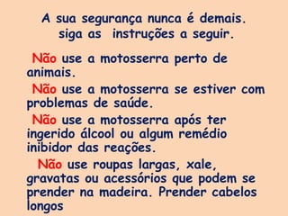 A sua segurança nunca é demais.
siga as instruções a seguir.
Não use a motosserra perto de
animais.
Não use a motosserra se estiver com
problemas de saúde.
Não use a motosserra após ter
ingerido álcool ou algum remédio
inibidor das reações.
Não use roupas largas, xale,
gravatas ou acessórios que podem se
prender na madeira. Prender cabelos
longos
 