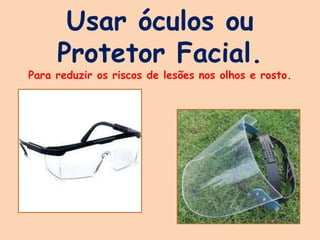 Usar óculos ou
Protetor Facial.
Para reduzir os riscos de lesões nos olhos e rosto.
 
