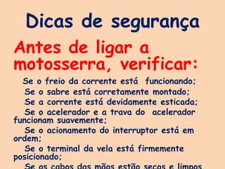 Dicas de segurança
Antes de ligar a
motosserra, verificar:
Se o freio da corrente está funcionando;
Se o sabre está corretamente montado;
Se a corrente está devidamente esticada;
Se o acelerador e a trava do acelerador
funcionam suavemente;
Se o acionamento do interruptor está em
ordem;
Se o terminal da vela está firmemente
posicionado;
 