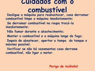 Cuidados com o
combustível
Desligue a máquina para reabastecer, caso derramar
combustível limpe a máquina imediatamente;
Se derramar combustível na roupa trocá-la
imediatamente;
Não fumar durante o abastecimento;
Manter o combustível e a máquina longe do fogo;
Depois de abastecer, apertar a tampa do tanque o
máximo possível.
Verificar se não há vazamentos caso derrame
combustível, não ligar o motor.
Perigo de incêndio!
 