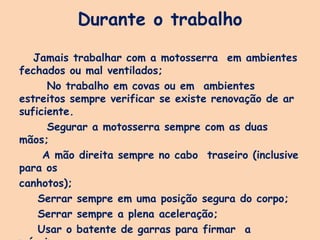 Durante o trabalho
Jamais trabalhar com a motosserra em ambientes
fechados ou mal ventilados;
No trabalho em covas ou em ambientes
estreitos sempre verificar se existe renovação de ar
suficiente.
Segurar a motosserra sempre com as duas
mãos;
A mão direita sempre no cabo traseiro (inclusive
para os
canhotos);
Serrar sempre em uma posição segura do corpo;
Serrar sempre a plena aceleração;
Usar o batente de garras para firmar a
 