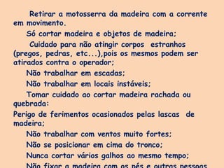 Retirar a motosserra da madeira com a corrente
em movimento.
Só cortar madeira e objetos de madeira;
Cuidado para não atingir corpos estranhos
(pregos, pedras, etc...),pois os mesmos podem ser
atirados contra o operador;
Não trabalhar em escadas;
Não trabalhar em locais instáveis;
Tomar cuidado ao cortar madeira rachada ou
quebrada:
Perigo de ferimentos ocasionados pelas lascas de
madeira;
Não trabalhar com ventos muito fortes;
Não se posicionar em cima do tronco;
Nunca cortar vários galhos ao mesmo tempo;
 