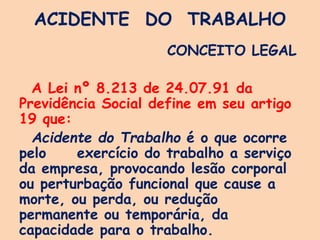 ACIDENTE DO TRABALHO
CONCEITO LEGAL
A Lei nº 8.213 de 24.07.91 da
Previdência Social define em seu artigo
19 que:
Acidente do Trabalho é o que ocorre
pelo exercício do trabalho a serviço
da empresa, provocando lesão corporal
ou perturbação funcional que cause a
morte, ou perda, ou redução
permanente ou temporária, da
capacidade para o trabalho.
 