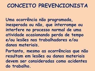 CONCEITO PREVENCIONISTA
Uma ocorrência não programada,
inesperada ou não, que interrompe ou
interfere no processo normal de uma
atividade ocasionando perda de tempo
e/ou lesões nos trabalhadores e/ou
danos materiais.
Portanto, mesmo as ocorrências que não
resultam em lesões ou danos materiais
devem ser consideradas como acidentes
do trabalho.
 