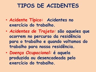 TIPOS DE ACIDENTES
• Acidente Típico: Acidentes no
exercício do trabalho.
• Acidentes de Trajeto: são aqueles que
ocorrem no percurso da residência
para o trabalho e quando voltamos do
trabalho para nossa residência.
• Doença Ocupacional: é aquela
produzida ou desencadeada pelo
exercício do trabalho.
 