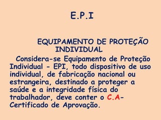 E.P.I
EQUIPAMENTO DE PROTEÇÃO
INDIVIDUAL
Considera-se Equipamento de Proteção
Individual - EPI, todo dispositivo de uso
individual, de fabricação nacional ou
estrangeira, destinado a proteger a
saúde e a integridade física do
trabalhador, deve conter o C.A-
Certificado de Aprovação.
 