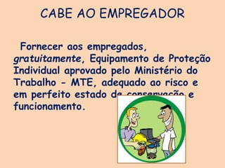 CABE AO EMPREGADOR
Fornecer aos empregados,
gratuitamente, Equipamento de Proteção
Individual aprovado pelo Ministério do
Trabalho - MTE, adequado ao risco e
em perfeito estado de conservação e
funcionamento.
 