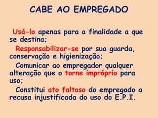 CABE AO EMPREGADO
Usá-lo apenas para a finalidade a que
se destina;
Responsabilizar-se por sua guarda,
conservação e higienização;
Comunicar ao empregador qualquer
alteração que o torne impróprio para
uso;
Constitui ato faltoso do empregado a
recusa injustificada do uso do E.P.I.
 
