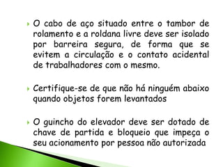    O cabo de aço situado entre o tambor de
    rolamento e a roldana livre deve ser isolado
    por barreira segura, de forma que se
    evitem a circulação e o contato acidental
    de trabalhadores com o mesmo.

   Certifique-se de que não há ninguém abaixo
    quando objetos forem levantados

   O guincho do elevador deve ser dotado de
    chave de partida e bloqueio que impeça o
    seu acionamento por pessoa não autorizada
 