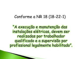 Conforme a NR 18 (18-22-1)

 “A execução e manutenção das
 instalações elétricas, devem ser
    realizadas por trabalhador
   qualificado e a supervisão por
profissional legalmente habilitado”.
 
