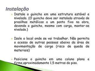    Instale o guincho em uma estrutura estável e
    nivelado. (O guincho deve ser instalado através de
    presilhas metálicas a um ponto fixo na obra,
    devendo o guincho, mesmo com carga, manter-se
    nivelado.)

   Isole o local onde se vai trabalhar. Não permita
    o acesso de outras pessoas abaixo da área de
    movimentação de carga (risco de queda de
    materiais)

   Posicione o guincho em uma coluna plana e
    firme,aproximadamente 1,5 metros do piso.
 