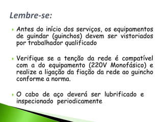    Antes do início dos serviços, os equipamentos
    de guindar (guinchos) devem ser vistoriados
    por trabalhador qualificado

   Verifique se a tenção da rede é compatível
    com a do equipamento (220V Monofásico) e
    realize a ligação da fiação da rede ao guincho
    conforme a norma.

   O cabo de aço deverá ser lubrificado e
    inspecionado periodicamente
 