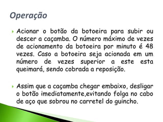    Acionar o botão da botoeira para subir ou
    descer a caçamba. O número máximo de vezes
    de acionamento da botoeira por minuto é 48
    vezes. Caso a botoeira seja acionada em um
    número de vezes superior a este esta
    queimará, sendo cobrada a reposição.

   Assim que a caçamba chegar embaixo, desligar
    o botão imediatamente,evitando folga no cabo
    de aço que sobrou no carretel do guincho.
 
