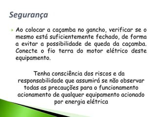    Ao colocar a caçamba no gancho, verificar se o
    mesmo está suficientemente fechado, de forma
    a evitar a possibilidade de queda da caçamba.
    Conecte o fio terra do motor elétrico deste
    equipamento.

          Tenha consciência dos riscos e da
    responsabilidade que assumirá se não observar
      todas as precauções para o funcionamento
    acionamento de qualquer equipamento acionado
                 por energia elétrica
 